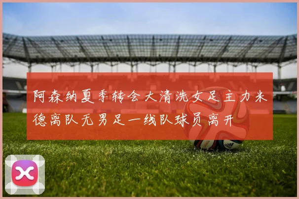 阿森纳夏季转会大清洗女足主力米德离队无男足一线队球员离开
