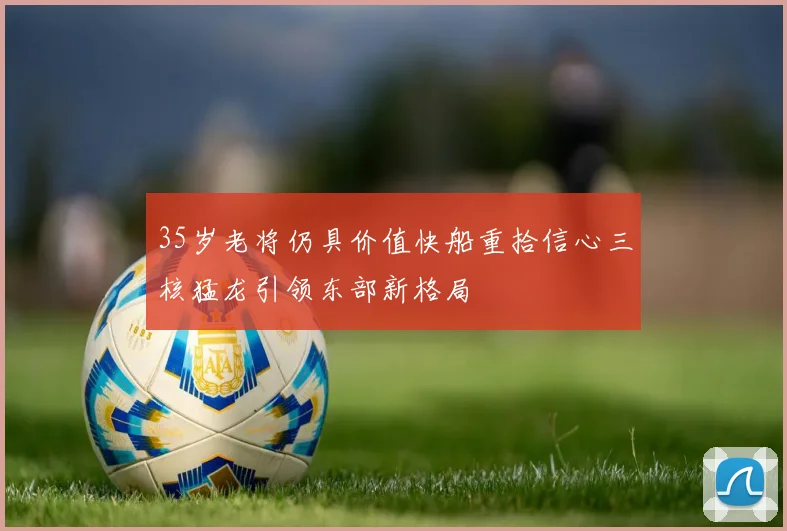 35岁老将仍具价值快船重拾信心三核猛龙引领东部新格局