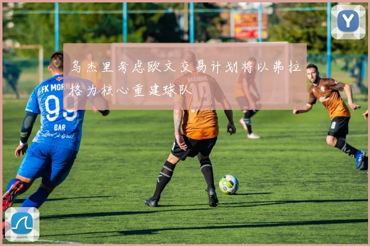 乌杰里考虑欧文交易计划将以弗拉格为核心重建球队