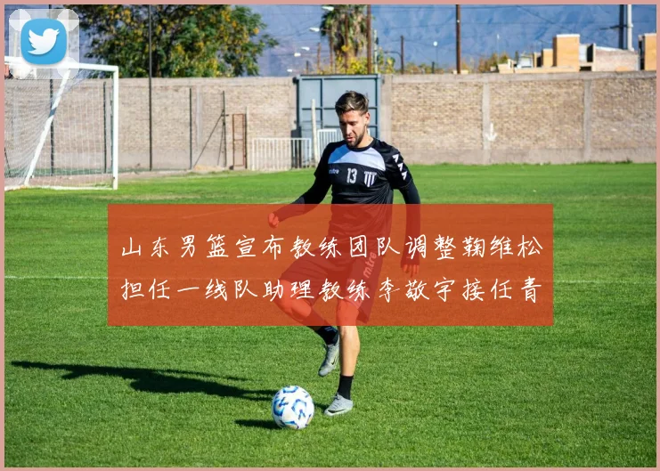 山东男篮宣布教练团队调整鞠维松担任一线队助理教练李敬宇接任青年队主教练
