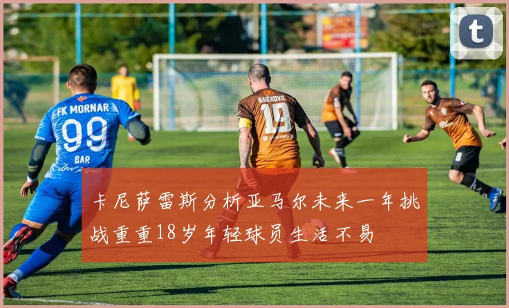 卡尼萨雷斯分析亚马尔未来一年挑战重重18岁年轻球员生活不易