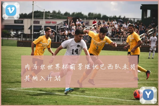 内马尔世界杯前景堪忧巴西队未将其纳入计划