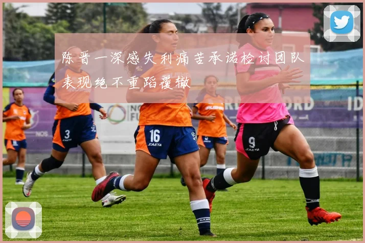 陈晋一深感失利痛苦承诺检讨团队表现绝不重蹈覆辙