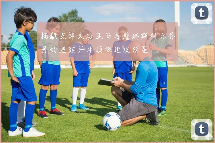 杨毅点评文班亚马与詹姆斯科比乔丹的差距并非顶级进攻明星