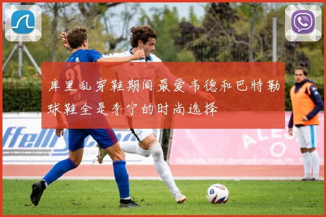 库里乱穿鞋期间最爱韦德和巴特勒球鞋全是李宁的时尚选择