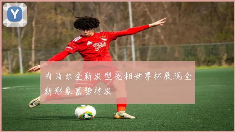 内马尔全新发型亮相世界杯展现全新形象蓄势待发