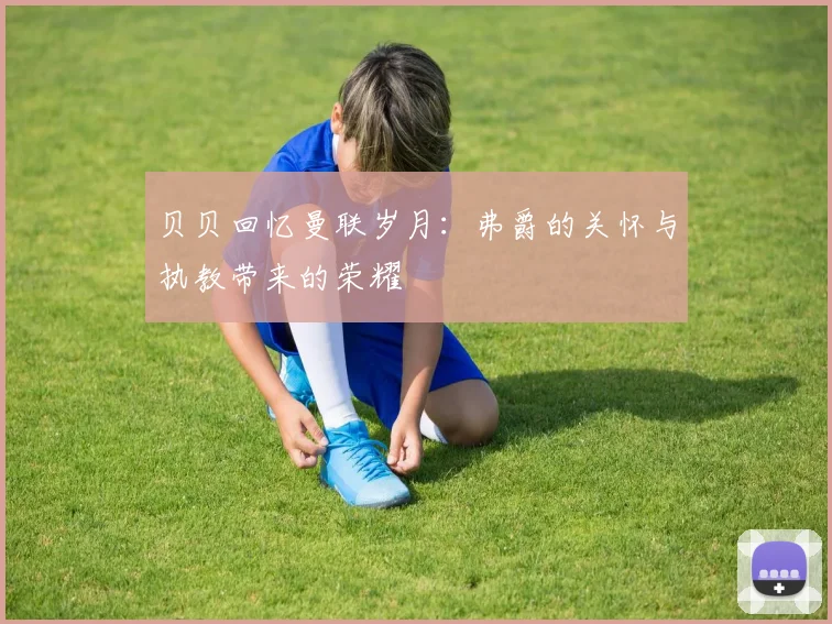 贝贝回忆曼联岁月：弗爵的关怀与执教带来的荣耀