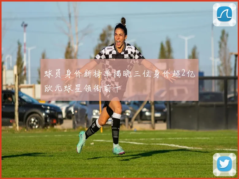球员身价新榜单揭晓三位身价超2亿欧元球星领衔前十