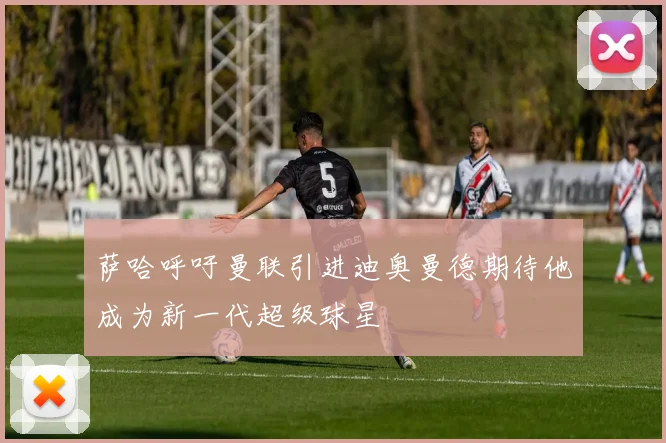 萨哈呼吁曼联引进迪奥曼德期待他成为新一代超级球星